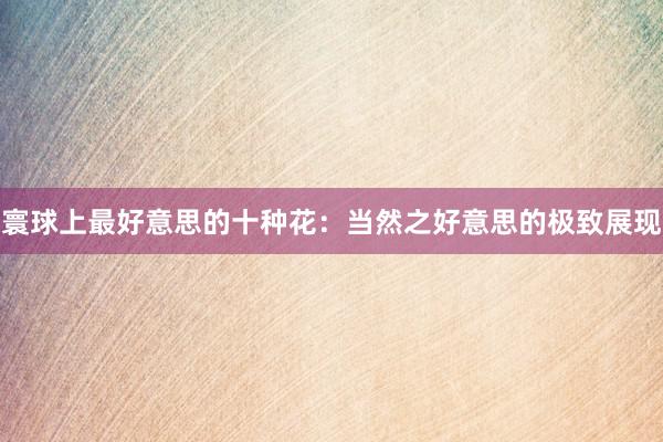 寰球上最好意思的十种花：当然之好意思的极致展现